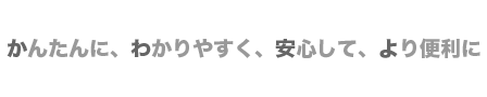 かんたんに　わかりやすく　安心して　より便利に