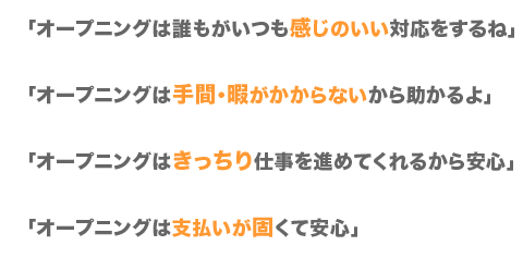 「オープニングは誰もが、いつも感じのいい応対をするね」「オープニングは手間・暇がかからないから助かるよ」「オープニングはきっちり仕事を進めてくれるから安心」「オープニングは支払いが固くて安心」