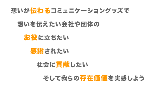 想いが伝わるコミュニケーショングッズで、想いを伝えたい会社や団体の、お役に立ちたい、感謝されたい、社会に貢献したい。そして 我らの存在価値を実感しよう！