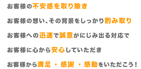 お客様の不安感を取り除き、お客様の想い、その背景をしっかり酌み取り、お客様への迅速で誠意がにじみ出る対応で、お客様に心から安心していただき、お客様から満足・感謝・感動をいただこう！